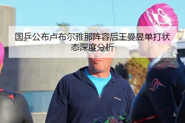 国乒公布卢布尔雅那阵容后王曼昱单打状态深度分析 | ngsportsltd.com